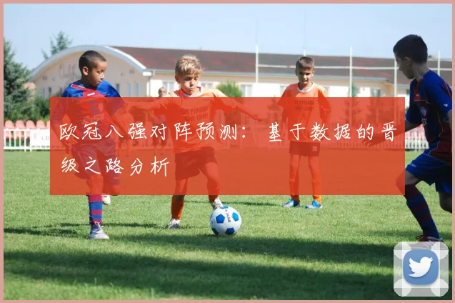 欧冠八强对阵预测:基于数据的晋级之路分析