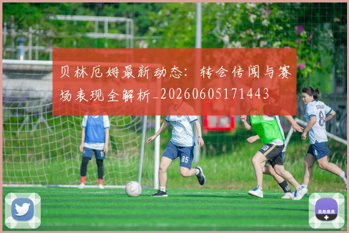 贝林厄姆最新动态：转会传闻与赛场表现全解析_20260605171443