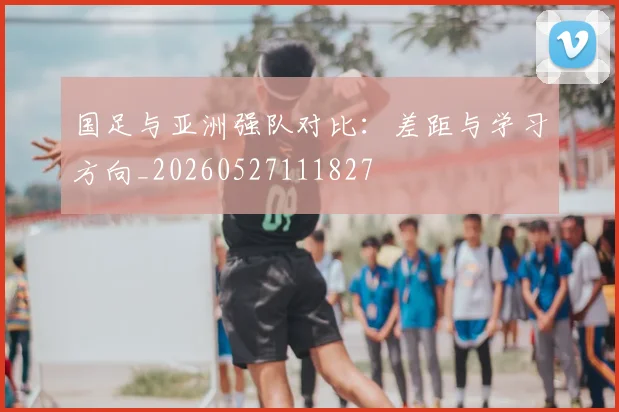 国足与亚洲强队对比：差距与学习方向_20260527111827