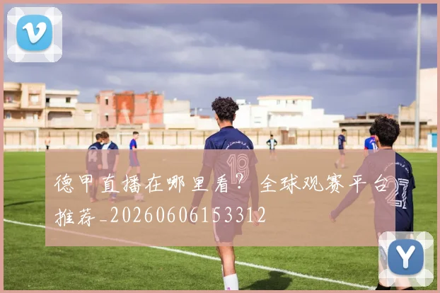 德甲直播在哪里看？全球观赛平台推荐_20260606153312