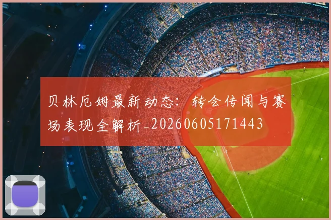 贝林厄姆最新动态：转会传闻与赛场表现全解析_20260605171443