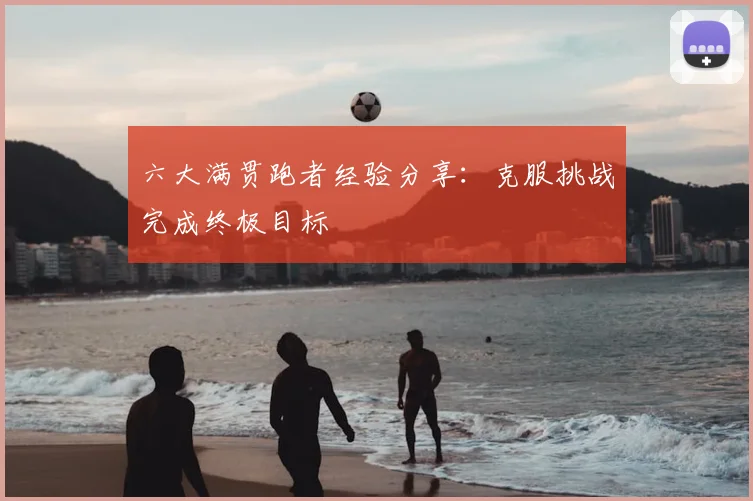六大满贯跑者经验分享:克服挑战完成终极目标