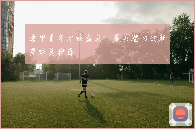意甲青年才俊盘点：最具潜力的新星球员推荐