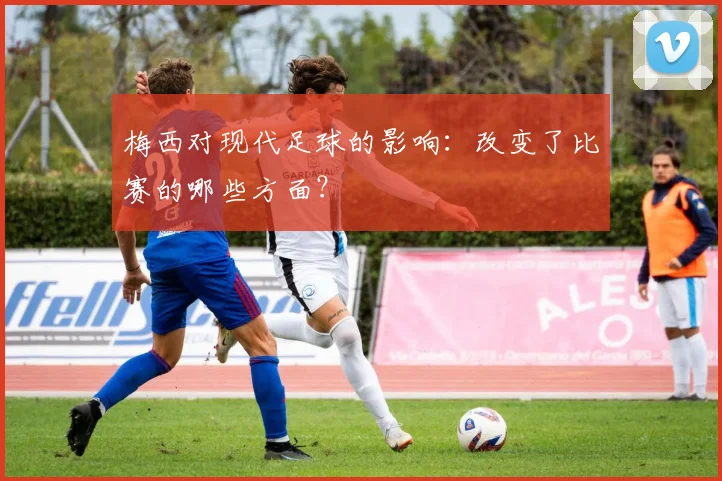 梅西对现代足球的影响：改变了比赛的哪些方面？