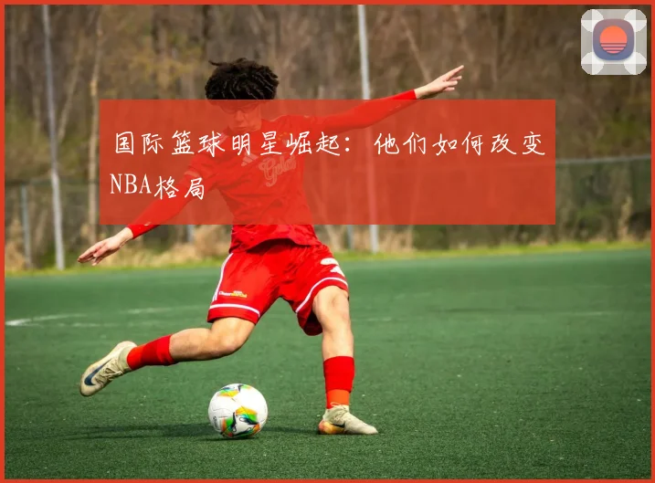 国际篮球明星崛起:他们如何改变NBA格局
