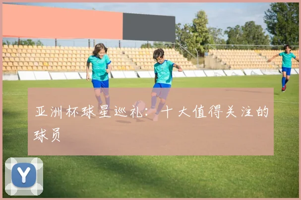 亚洲杯球星巡礼：十大值得关注的球员